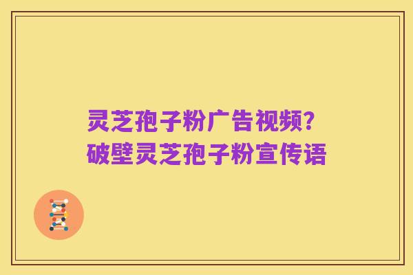 灵芝孢子粉广告视频?破壁灵芝孢子粉宣传语