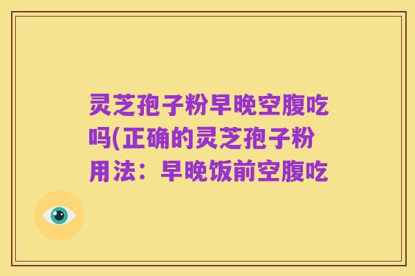 灵芝孢子粉早晚空腹吃吗(正确的灵芝孢子粉用法:早晚饭前空腹吃