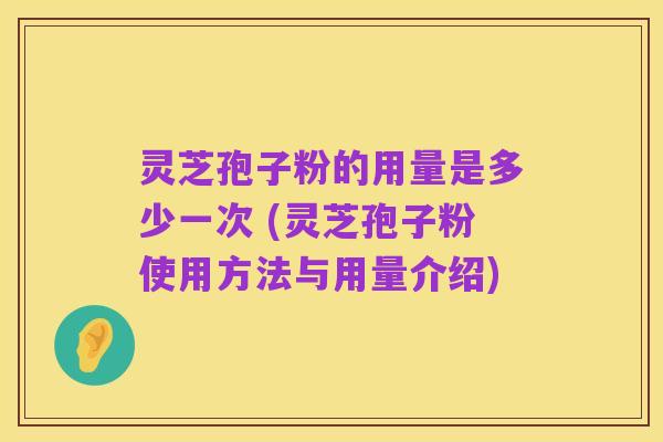 灵芝孢子粉的用量是多少一次 (灵芝孢子粉使用方法与用量介绍)