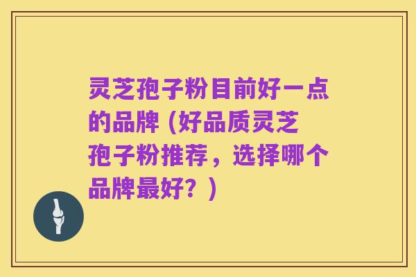灵芝孢子粉目前好一点的品牌 (好品质灵芝孢子粉推荐,选择哪个品牌最好?)