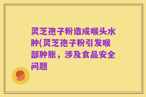 灵芝孢子粉造成喉头水肿(灵芝孢子粉引发喉部肿胀,涉及食品安全问题