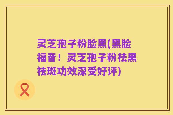 灵芝孢子粉脸黑(黑脸福音！灵芝孢子粉祛黑祛斑功效深受好评)