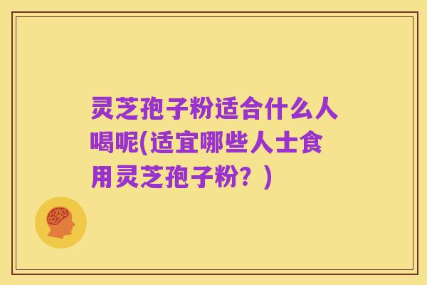 灵芝孢子粉适合什么人喝呢(适宜哪些人士食用灵芝孢子粉?)