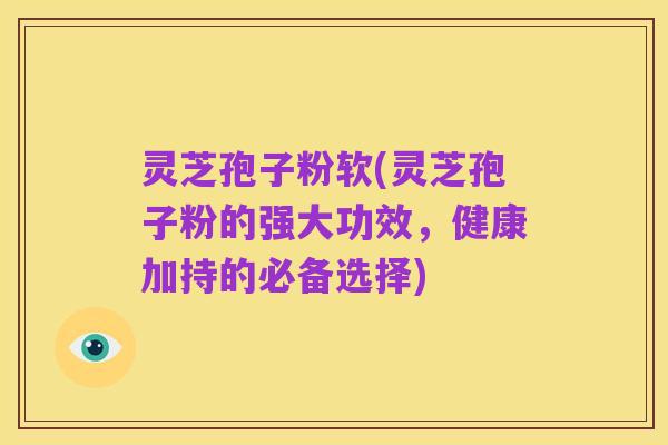 灵芝孢子粉软(灵芝孢子粉的强大功效,健康加持的必备选择)