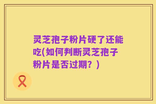 灵芝孢子粉片硬了还能吃(如何判断灵芝孢子粉片是否过期？)