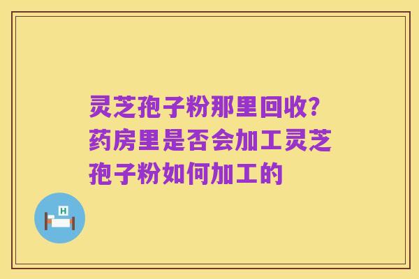 灵芝孢子粉那里回收？药房里是否会加工灵芝孢子粉如何加工的