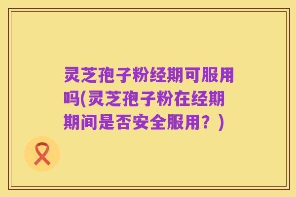 灵芝孢子粉经期可服用吗(灵芝孢子粉在经期期间是否安全服用?)