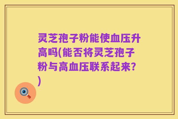 灵芝孢子粉能使血压升高吗(能否将灵芝孢子粉与高血压联系起来?)