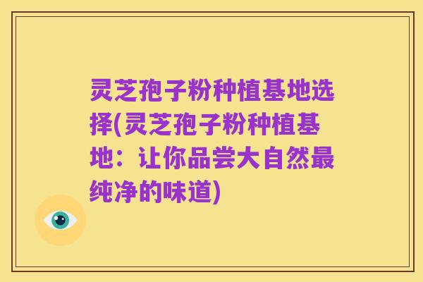 灵芝孢子粉种植基地选择(灵芝孢子粉种植基地:让你品尝大自然最纯净的味道)