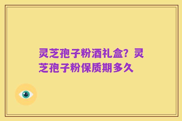 灵芝孢子粉酒礼盒？灵芝孢子粉保质期多久