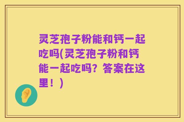 灵芝孢子粉能和钙一起吃吗(灵芝孢子粉和钙能一起吃吗？答案在这里！)