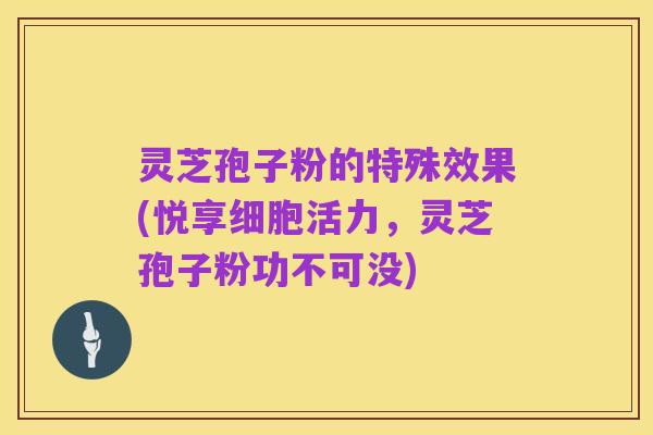 灵芝孢子粉的特殊效果(悦享细胞活力,灵芝孢子粉功不可没)