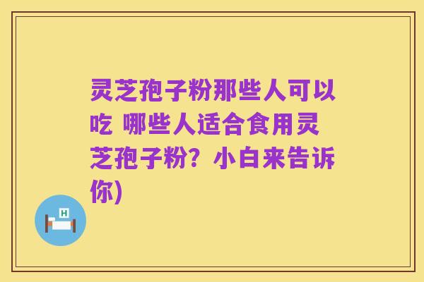 灵芝孢子粉那些人可以吃 哪些人适合食用灵芝孢子粉？小白来告诉你)