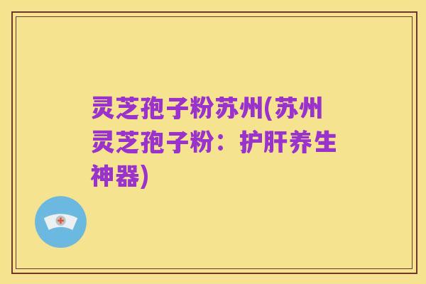 灵芝孢子粉苏州(苏州灵芝孢子粉:护肝养生神器)