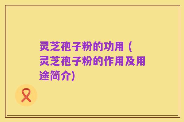 灵芝孢子粉的功用 (灵芝孢子粉的作用及用途简介)