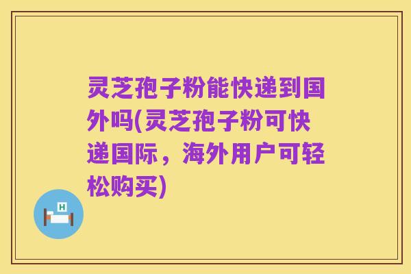 灵芝孢子粉能快递到国外吗(灵芝孢子粉可快递国际,海外用户可轻松购买)