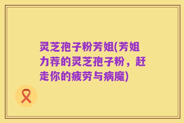 灵芝孢子粉芳姐(芳姐力荐的灵芝孢子粉,赶走你的疲劳与病魔)