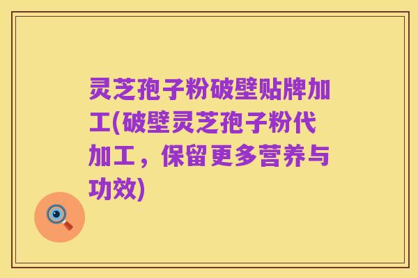 灵芝孢子粉破壁贴牌加工(破壁灵芝孢子粉代加工,保留更多营养与功效)