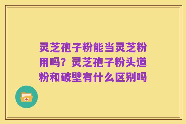 灵芝孢子粉能当灵芝粉用吗?灵芝孢子粉头道粉和破壁有什么区别吗