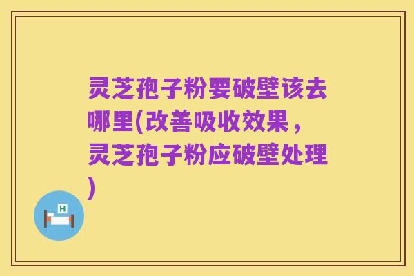 灵芝孢子粉要破壁该去哪里(改善吸收效果,灵芝孢子粉应破壁处理)