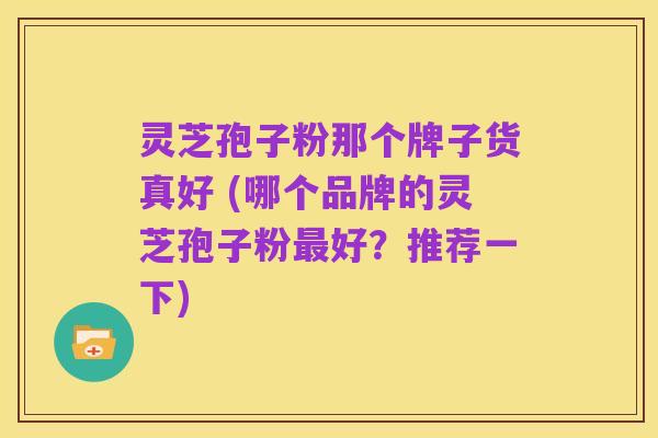 灵芝孢子粉那个牌子货真好 (哪个品牌的灵芝孢子粉最好?推荐一下)