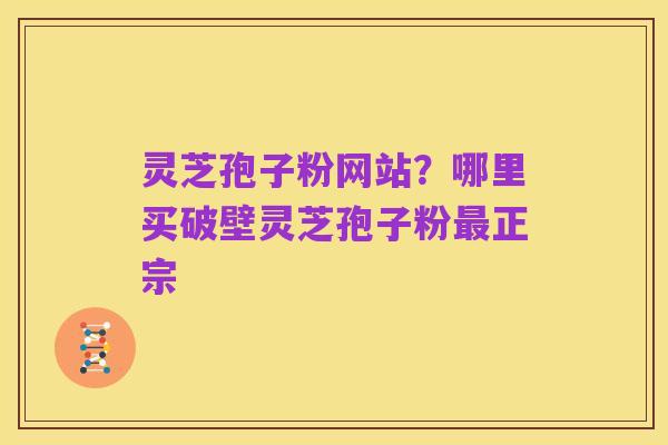 灵芝孢子粉网站?哪里买破壁灵芝孢子粉最正宗