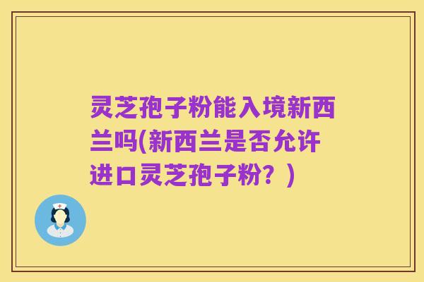 灵芝孢子粉能入境新西兰吗(新西兰是否允许进口灵芝孢子粉？)