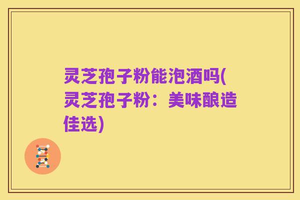 灵芝孢子粉能泡酒吗(灵芝孢子粉:美味酿造佳选)