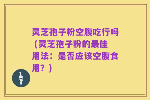 灵芝孢子粉空腹吃行吗 (灵芝孢子粉的最佳用法:是否应该空腹食用?)