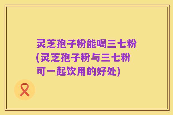 灵芝孢子粉能喝三七粉(灵芝孢子粉与三七粉可一起饮用的好处)