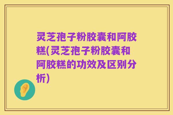 灵芝孢子粉胶囊和阿胶糕(灵芝孢子粉胶囊和阿胶糕的功效及区别分析)