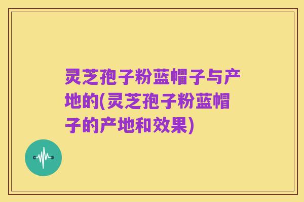 灵芝孢子粉蓝帽子与产地的(灵芝孢子粉蓝帽子的产地和效果)