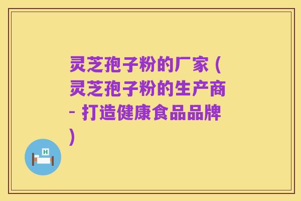 灵芝孢子粉的厂家 (灵芝孢子粉的生产商 - 打造健康食品品牌)