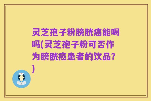 灵芝孢子粉膀胱癌能喝吗(灵芝孢子粉可否作为膀胱癌患者的饮品？)
