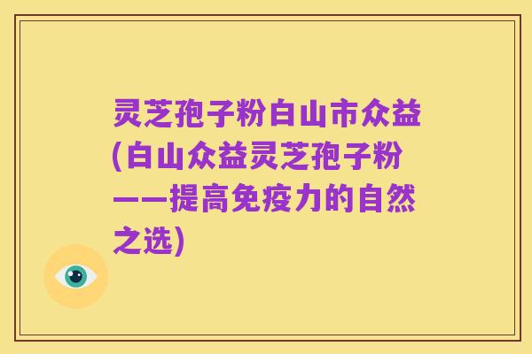 灵芝孢子粉白山市众益(白山众益灵芝孢子粉——提高免疫力的自然之选)
