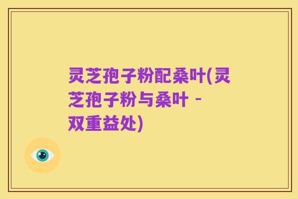 灵芝孢子粉配桑叶(灵芝孢子粉与桑叶 - 双重益处)