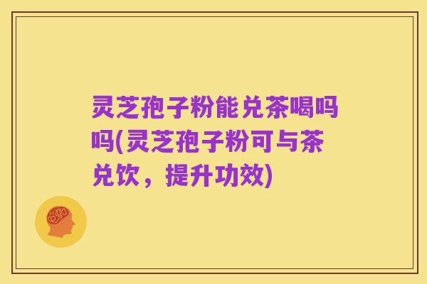 灵芝孢子粉能兑茶喝吗吗(灵芝孢子粉可与茶兑饮，提升功效)