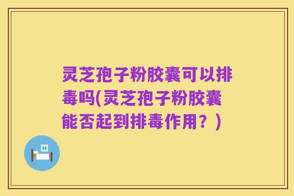 灵芝孢子粉胶囊可以排毒吗(灵芝孢子粉胶囊能否起到排毒作用?)