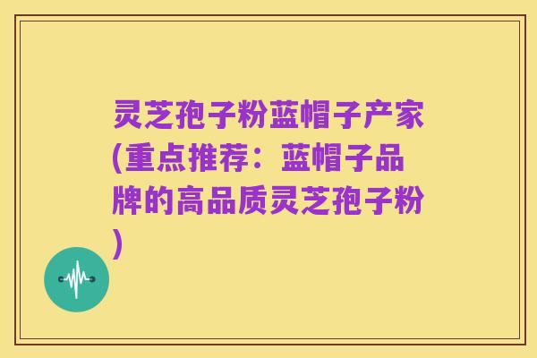 灵芝孢子粉蓝帽子产家(重点推荐:蓝帽子品牌的高品质灵芝孢子粉)