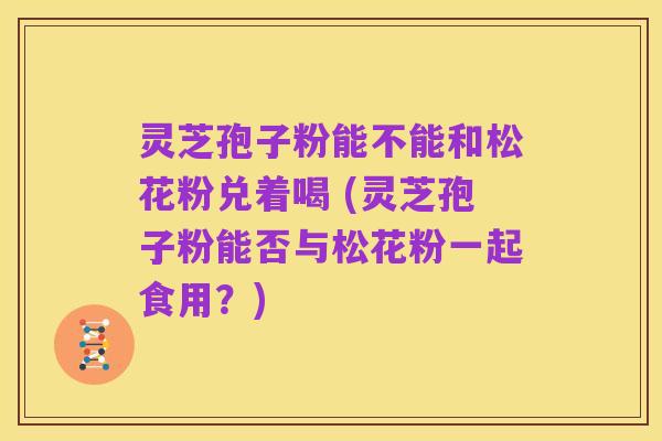 灵芝孢子粉能不能和松花粉兑着喝 (灵芝孢子粉能否与松花粉一起食用?)