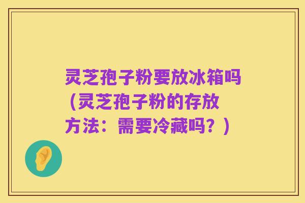 灵芝孢子粉要放冰箱吗 (灵芝孢子粉的存放方法：需要冷藏吗？)