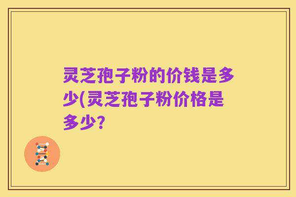 灵芝孢子粉的价钱是多少(灵芝孢子粉价格是多少?