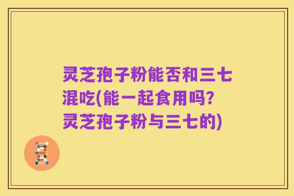 灵芝孢子粉能否和三七混吃(能一起食用吗？灵芝孢子粉与三七的)