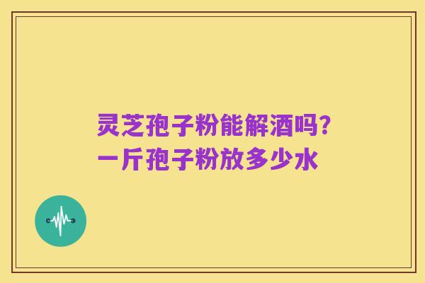 灵芝孢子粉能解酒吗?一斤孢子粉放多少水