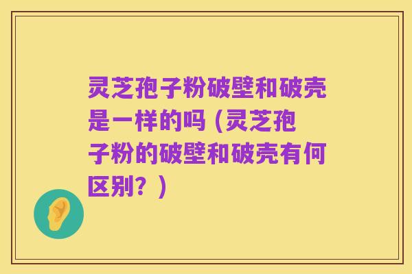 灵芝孢子粉破壁和破壳是一样的吗 (灵芝孢子粉的破壁和破壳有何区别?)