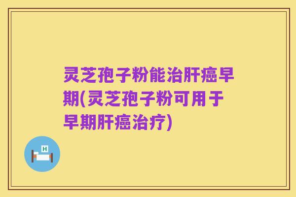 灵芝孢子粉能治肝癌早期(灵芝孢子粉可用于早期肝癌治疗)