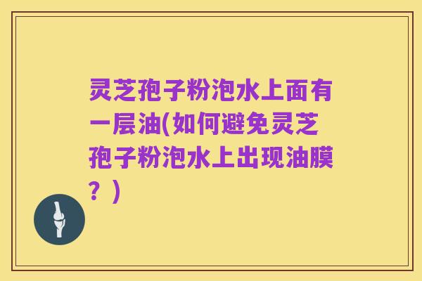 灵芝孢子粉泡水上面有一层油(如何避免灵芝孢子粉泡水上出现油膜？)