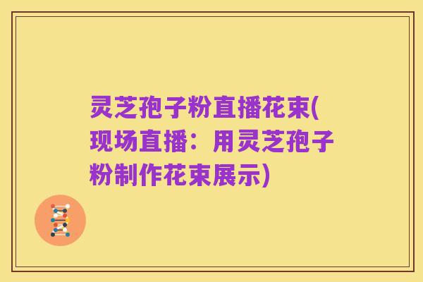 灵芝孢子粉直播花束(现场直播:用灵芝孢子粉制作花束展示)