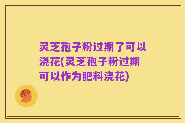 灵芝孢子粉过期了可以浇花(灵芝孢子粉过期可以作为肥料浇花)