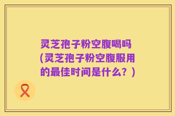 灵芝孢子粉空腹喝吗 (灵芝孢子粉空腹服用的最佳时间是什么?)